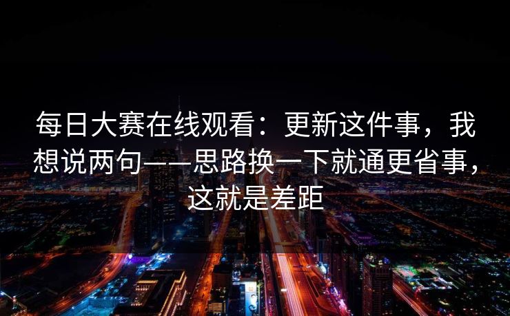 每日大赛在线观看:更新这件事,我想说两句——思路换一下就通更省事,这就是差距 每日大赛在线观看:更新这件事,我想说两句——思路换一下就通更省事,这就是差距