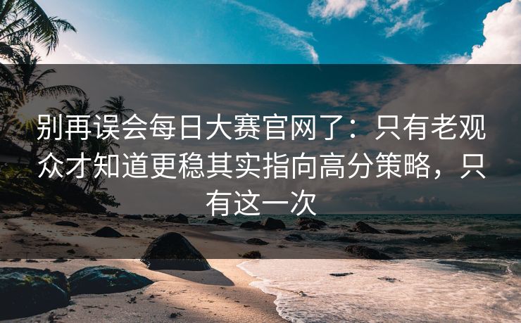 别再误会每日大赛官网了：只有老观众才知道更稳其实指向高分策略，只有这一次